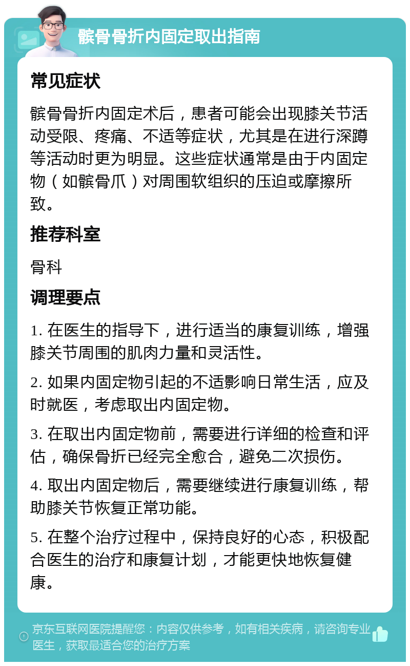 髌骨骨折内固定取出指南 常见症状 髌骨骨折内固定术后，患者可能会出现膝关节活动受限、疼痛、不适等症状，尤其是在进行深蹲等活动时更为明显。这些症状通常是由于内固定物（如髌骨爪）对周围软组织的压迫或摩擦所致。 推荐科室 骨科 调理要点 1. 在医生的指导下，进行适当的康复训练，增强膝关节周围的肌肉力量和灵活性。 2. 如果内固定物引起的不适影响日常生活，应及时就医，考虑取出内固定物。 3. 在取出内固定物前，需要进行详细的检查和评估，确保骨折已经完全愈合，避免二次损伤。 4. 取出内固定物后，需要继续进行康复训练，帮助膝关节恢复正常功能。 5. 在整个治疗过程中，保持良好的心态，积极配合医生的治疗和康复计划，才能更快地恢复健康。