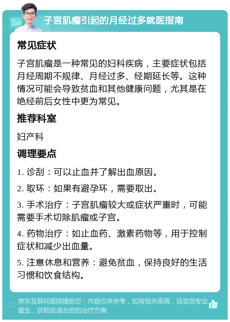 子宫肌瘤引起的月经过多就医指南 常见症状 子宫肌瘤是一种常见的妇科疾病，主要症状包括月经周期不规律、月经过多、经期延长等。这种情况可能会导致贫血和其他健康问题，尤其是在绝经前后女性中更为常见。 推荐科室 妇产科 调理要点 1. 诊刮：可以止血并了解出血原因。 2. 取环：如果有避孕环，需要取出。 3. 手术治疗：子宫肌瘤较大或症状严重时，可能需要手术切除肌瘤或子宫。 4. 药物治疗：如止血药、激素药物等，用于控制症状和减少出血量。 5. 注意休息和营养：避免贫血，保持良好的生活习惯和饮食结构。