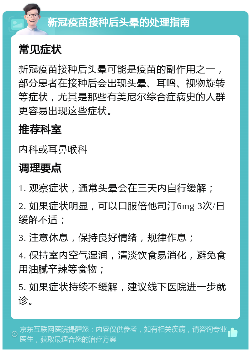 新冠疫苗接种后头晕的处理指南 常见症状 新冠疫苗接种后头晕可能是疫苗的副作用之一，部分患者在接种后会出现头晕、耳鸣、视物旋转等症状，尤其是那些有美尼尔综合症病史的人群更容易出现这些症状。 推荐科室 内科或耳鼻喉科 调理要点 1. 观察症状，通常头晕会在三天内自行缓解； 2. 如果症状明显，可以口服倍他司汀6mg 3次/日缓解不适； 3. 注意休息，保持良好情绪，规律作息； 4. 保持室内空气湿润，清淡饮食易消化，避免食用油腻辛辣等食物； 5. 如果症状持续不缓解，建议线下医院进一步就诊。