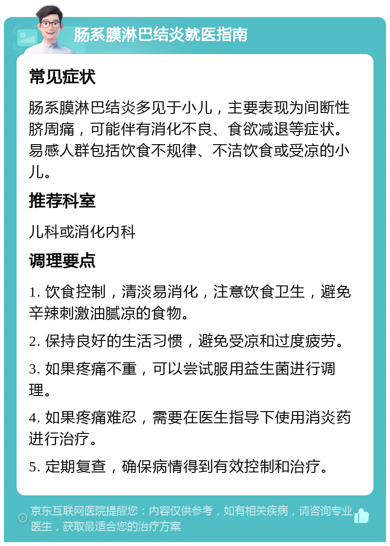 肠系膜淋巴结炎就医指南 常见症状 肠系膜淋巴结炎多见于小儿，主要表现为间断性脐周痛，可能伴有消化不良、食欲减退等症状。易感人群包括饮食不规律、不洁饮食或受凉的小儿。 推荐科室 儿科或消化内科 调理要点 1. 饮食控制，清淡易消化，注意饮食卫生，避免辛辣刺激油腻凉的食物。 2. 保持良好的生活习惯，避免受凉和过度疲劳。 3. 如果疼痛不重，可以尝试服用益生菌进行调理。 4. 如果疼痛难忍，需要在医生指导下使用消炎药进行治疗。 5. 定期复查，确保病情得到有效控制和治疗。