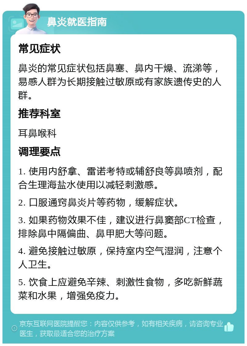 鼻炎就医指南 常见症状 鼻炎的常见症状包括鼻塞、鼻内干燥、流涕等，易感人群为长期接触过敏原或有家族遗传史的人群。 推荐科室 耳鼻喉科 调理要点 1. 使用内舒拿、雷诺考特或辅舒良等鼻喷剂，配合生理海盐水使用以减轻刺激感。 2. 口服通窍鼻炎片等药物，缓解症状。 3. 如果药物效果不佳，建议进行鼻窦部CT检查，排除鼻中隔偏曲、鼻甲肥大等问题。 4. 避免接触过敏原，保持室内空气湿润，注意个人卫生。 5. 饮食上应避免辛辣、刺激性食物，多吃新鲜蔬菜和水果，增强免疫力。