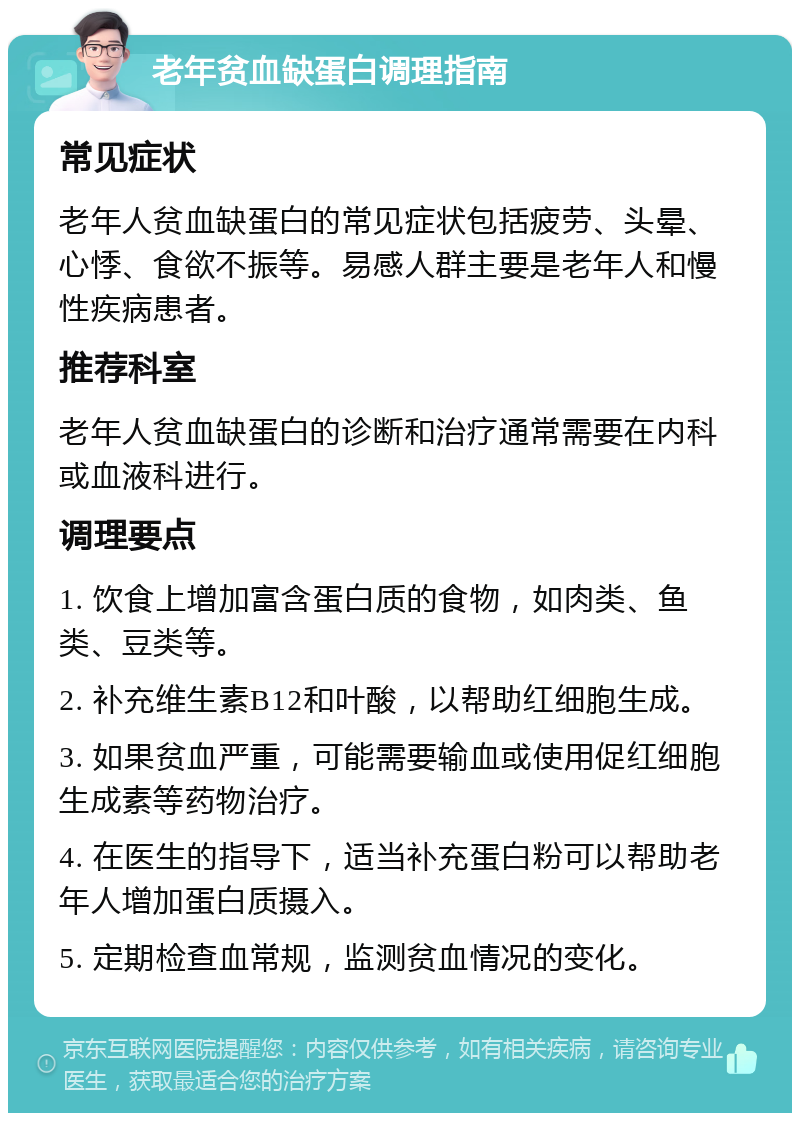 老年贫血缺蛋白调理指南 常见症状 老年人贫血缺蛋白的常见症状包括疲劳、头晕、心悸、食欲不振等。易感人群主要是老年人和慢性疾病患者。 推荐科室 老年人贫血缺蛋白的诊断和治疗通常需要在内科或血液科进行。 调理要点 1. 饮食上增加富含蛋白质的食物，如肉类、鱼类、豆类等。 2. 补充维生素B12和叶酸，以帮助红细胞生成。 3. 如果贫血严重，可能需要输血或使用促红细胞生成素等药物治疗。 4. 在医生的指导下，适当补充蛋白粉可以帮助老年人增加蛋白质摄入。 5. 定期检查血常规，监测贫血情况的变化。