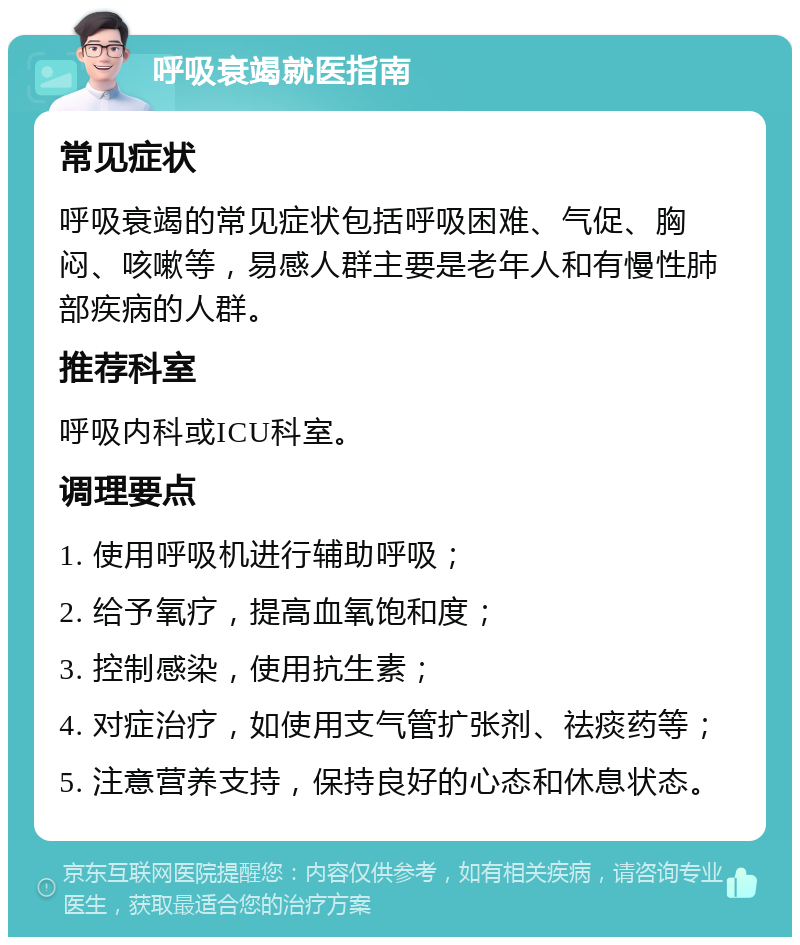 呼吸衰竭就医指南 常见症状 呼吸衰竭的常见症状包括呼吸困难、气促、胸闷、咳嗽等，易感人群主要是老年人和有慢性肺部疾病的人群。 推荐科室 呼吸内科或ICU科室。 调理要点 1. 使用呼吸机进行辅助呼吸； 2. 给予氧疗，提高血氧饱和度； 3. 控制感染，使用抗生素； 4. 对症治疗，如使用支气管扩张剂、祛痰药等； 5. 注意营养支持，保持良好的心态和休息状态。