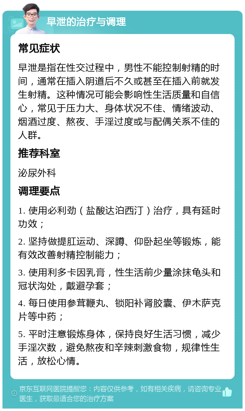 早泄的治疗与调理 常见症状 早泄是指在性交过程中，男性不能控制射精的时间，通常在插入阴道后不久或甚至在插入前就发生射精。这种情况可能会影响性生活质量和自信心，常见于压力大、身体状况不佳、情绪波动、烟酒过度、熬夜、手淫过度或与配偶关系不佳的人群。 推荐科室 泌尿外科 调理要点 1. 使用必利劲（盐酸达泊西汀）治疗，具有延时功效； 2. 坚持做提肛运动、深蹲、仰卧起坐等锻炼，能有效改善射精控制能力； 3. 使用利多卡因乳膏，性生活前少量涂抹龟头和冠状沟处，戴避孕套； 4. 每日使用参茸鞭丸、锁阳补肾胶囊、伊木萨克片等中药； 5. 平时注意锻炼身体，保持良好生活习惯，减少手淫次数，避免熬夜和辛辣刺激食物，规律性生活，放松心情。