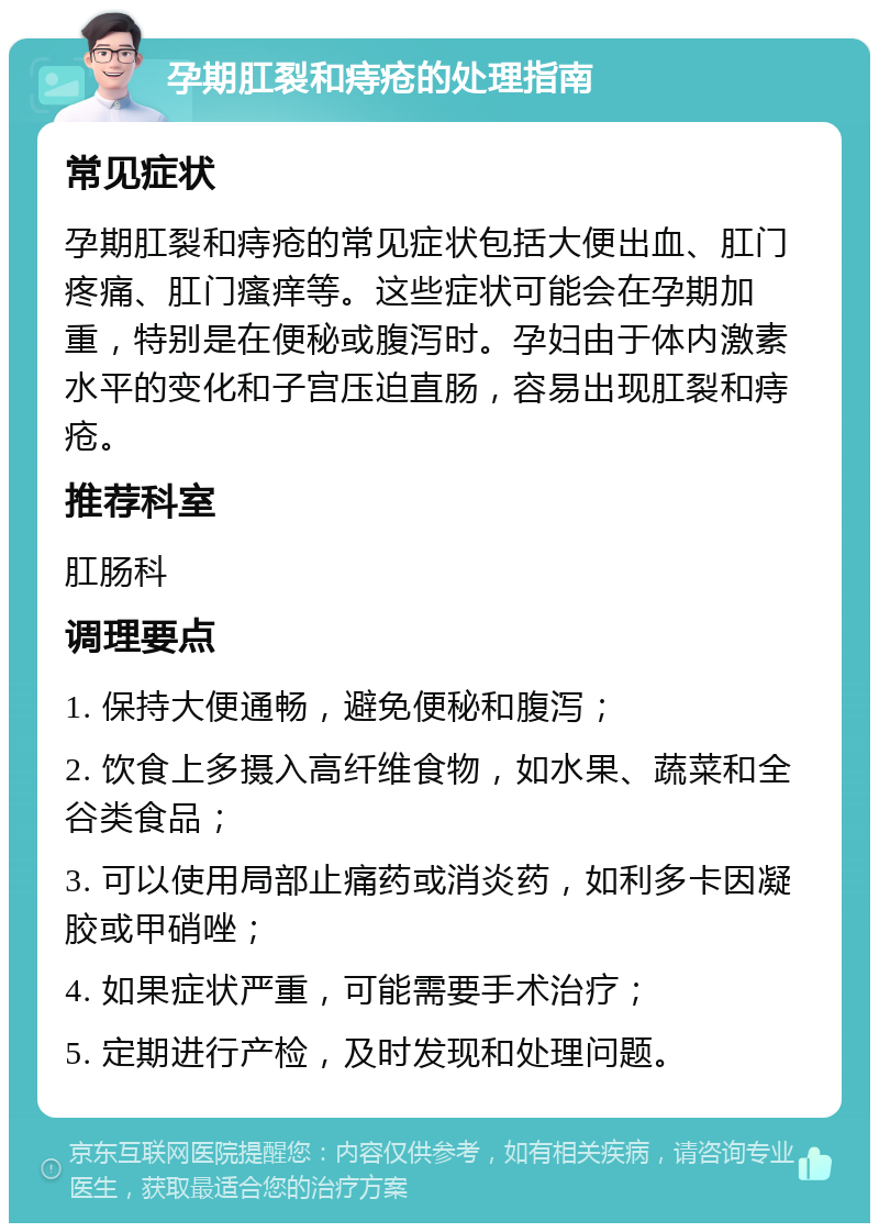 孕期肛裂和痔疮的处理指南 常见症状 孕期肛裂和痔疮的常见症状包括大便出血、肛门疼痛、肛门瘙痒等。这些症状可能会在孕期加重，特别是在便秘或腹泻时。孕妇由于体内激素水平的变化和子宫压迫直肠，容易出现肛裂和痔疮。 推荐科室 肛肠科 调理要点 1. 保持大便通畅，避免便秘和腹泻； 2. 饮食上多摄入高纤维食物，如水果、蔬菜和全谷类食品； 3. 可以使用局部止痛药或消炎药，如利多卡因凝胶或甲硝唑； 4. 如果症状严重，可能需要手术治疗； 5. 定期进行产检，及时发现和处理问题。