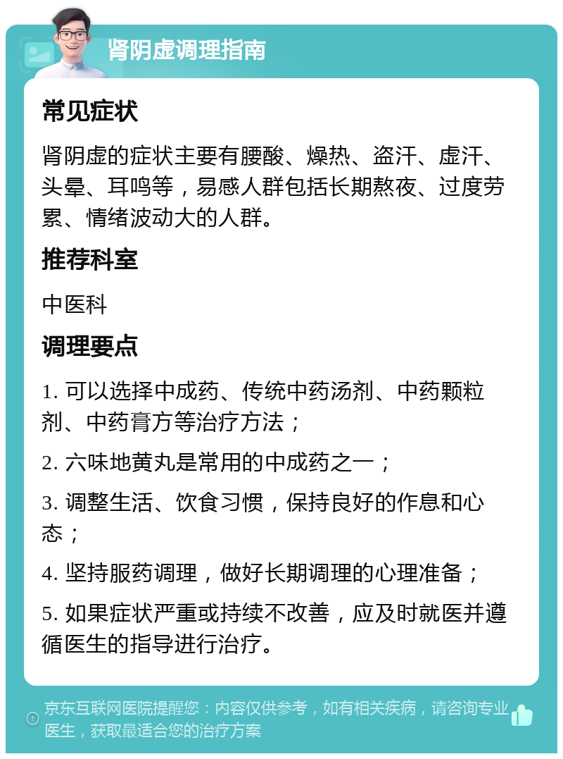 肾阴虚调理指南 常见症状 肾阴虚的症状主要有腰酸、燥热、盗汗、虚汗、头晕、耳鸣等，易感人群包括长期熬夜、过度劳累、情绪波动大的人群。 推荐科室 中医科 调理要点 1. 可以选择中成药、传统中药汤剂、中药颗粒剂、中药膏方等治疗方法； 2. 六味地黄丸是常用的中成药之一； 3. 调整生活、饮食习惯，保持良好的作息和心态； 4. 坚持服药调理，做好长期调理的心理准备； 5. 如果症状严重或持续不改善，应及时就医并遵循医生的指导进行治疗。