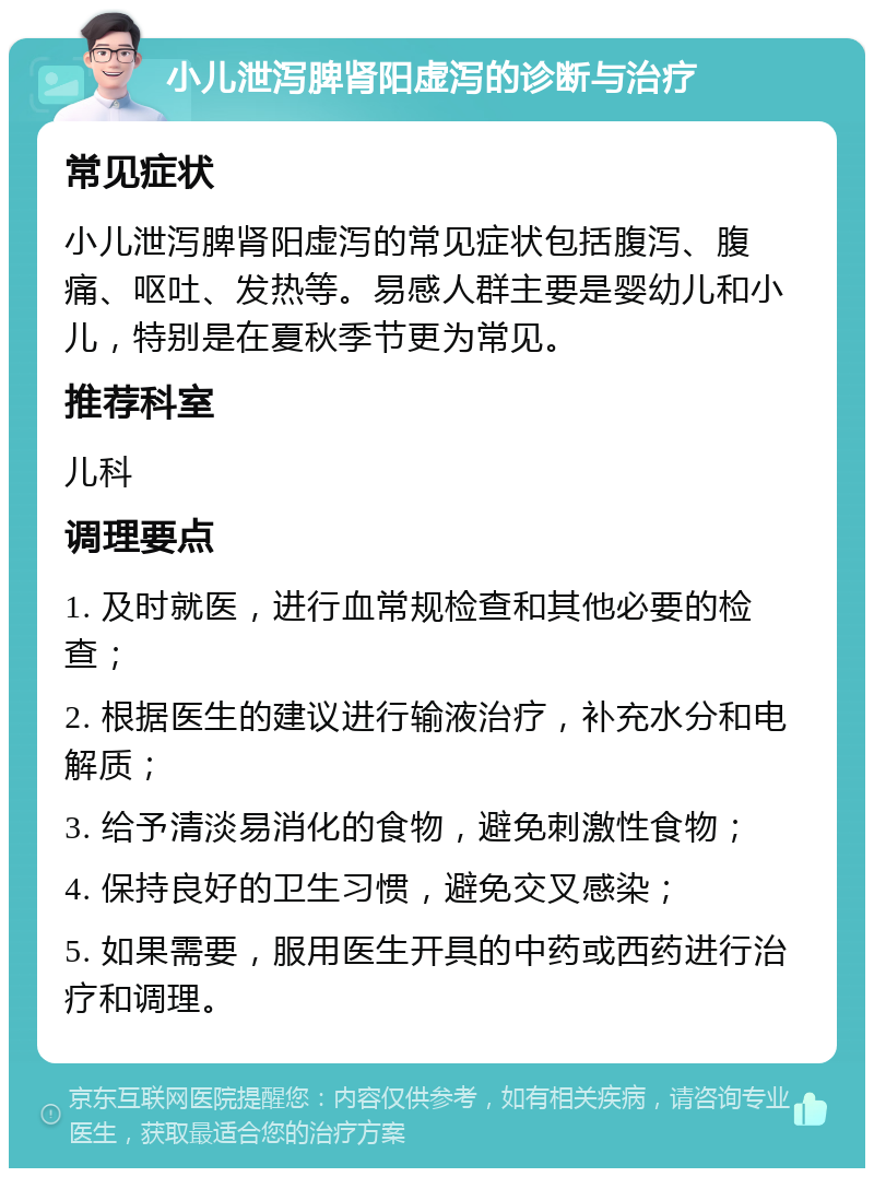 小儿泄泻脾肾阳虚泻的诊断与治疗 常见症状 小儿泄泻脾肾阳虚泻的常见症状包括腹泻、腹痛、呕吐、发热等。易感人群主要是婴幼儿和小儿，特别是在夏秋季节更为常见。 推荐科室 儿科 调理要点 1. 及时就医，进行血常规检查和其他必要的检查； 2. 根据医生的建议进行输液治疗，补充水分和电解质； 3. 给予清淡易消化的食物，避免刺激性食物； 4. 保持良好的卫生习惯，避免交叉感染； 5. 如果需要，服用医生开具的中药或西药进行治疗和调理。