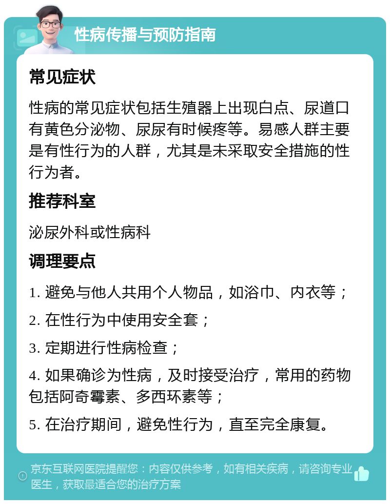 性病传播与预防指南 常见症状 性病的常见症状包括生殖器上出现白点、尿道口有黄色分泌物、尿尿有时候疼等。易感人群主要是有性行为的人群，尤其是未采取安全措施的性行为者。 推荐科室 泌尿外科或性病科 调理要点 1. 避免与他人共用个人物品，如浴巾、内衣等； 2. 在性行为中使用安全套； 3. 定期进行性病检查； 4. 如果确诊为性病，及时接受治疗，常用的药物包括阿奇霉素、多西环素等； 5. 在治疗期间，避免性行为，直至完全康复。