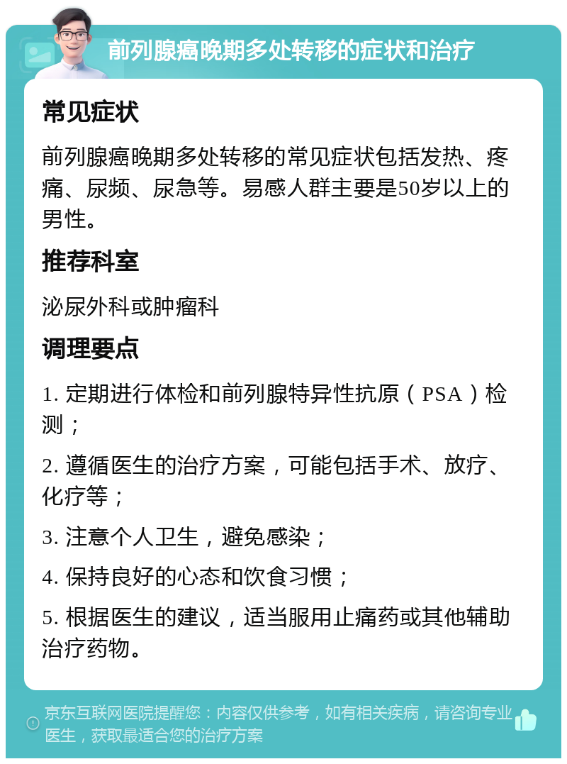 前列腺癌晚期多处转移的症状和治疗 常见症状 前列腺癌晚期多处转移的常见症状包括发热、疼痛、尿频、尿急等。易感人群主要是50岁以上的男性。 推荐科室 泌尿外科或肿瘤科 调理要点 1. 定期进行体检和前列腺特异性抗原（PSA）检测； 2. 遵循医生的治疗方案，可能包括手术、放疗、化疗等； 3. 注意个人卫生，避免感染； 4. 保持良好的心态和饮食习惯； 5. 根据医生的建议，适当服用止痛药或其他辅助治疗药物。