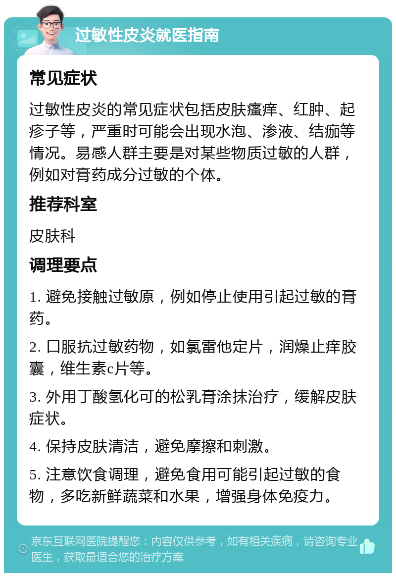 过敏性皮炎就医指南 常见症状 过敏性皮炎的常见症状包括皮肤瘙痒、红肿、起疹子等，严重时可能会出现水泡、渗液、结痂等情况。易感人群主要是对某些物质过敏的人群，例如对膏药成分过敏的个体。 推荐科室 皮肤科 调理要点 1. 避免接触过敏原，例如停止使用引起过敏的膏药。 2. 口服抗过敏药物，如氯雷他定片，润燥止痒胶囊，维生素c片等。 3. 外用丁酸氢化可的松乳膏涂抹治疗，缓解皮肤症状。 4. 保持皮肤清洁，避免摩擦和刺激。 5. 注意饮食调理，避免食用可能引起过敏的食物，多吃新鲜蔬菜和水果，增强身体免疫力。