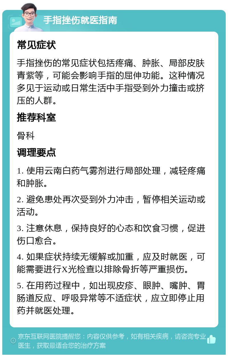 手指挫伤就医指南 常见症状 手指挫伤的常见症状包括疼痛、肿胀、局部皮肤青紫等，可能会影响手指的屈伸功能。这种情况多见于运动或日常生活中手指受到外力撞击或挤压的人群。 推荐科室 骨科 调理要点 1. 使用云南白药气雾剂进行局部处理，减轻疼痛和肿胀。 2. 避免患处再次受到外力冲击，暂停相关运动或活动。 3. 注意休息，保持良好的心态和饮食习惯，促进伤口愈合。 4. 如果症状持续无缓解或加重，应及时就医，可能需要进行X光检查以排除骨折等严重损伤。 5. 在用药过程中，如出现皮疹、眼肿、嘴肿、胃肠道反应、呼吸异常等不适症状，应立即停止用药并就医处理。