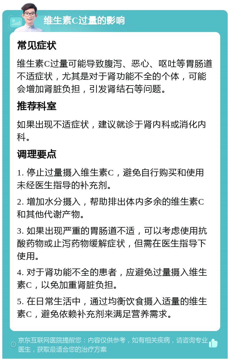 维生素C过量的影响 常见症状 维生素C过量可能导致腹泻、恶心、呕吐等胃肠道不适症状，尤其是对于肾功能不全的个体，可能会增加肾脏负担，引发肾结石等问题。 推荐科室 如果出现不适症状，建议就诊于肾内科或消化内科。 调理要点 1. 停止过量摄入维生素C，避免自行购买和使用未经医生指导的补充剂。 2. 增加水分摄入，帮助排出体内多余的维生素C和其他代谢产物。 3. 如果出现严重的胃肠道不适，可以考虑使用抗酸药物或止泻药物缓解症状，但需在医生指导下使用。 4. 对于肾功能不全的患者，应避免过量摄入维生素C，以免加重肾脏负担。 5. 在日常生活中，通过均衡饮食摄入适量的维生素C，避免依赖补充剂来满足营养需求。