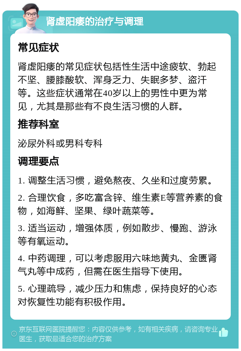 肾虚阳痿的治疗与调理 常见症状 肾虚阳痿的常见症状包括性生活中途疲软、勃起不坚、腰膝酸软、浑身乏力、失眠多梦、盗汗等。这些症状通常在40岁以上的男性中更为常见，尤其是那些有不良生活习惯的人群。 推荐科室 泌尿外科或男科专科 调理要点 1. 调整生活习惯，避免熬夜、久坐和过度劳累。 2. 合理饮食，多吃富含锌、维生素E等营养素的食物，如海鲜、坚果、绿叶蔬菜等。 3. 适当运动，增强体质，例如散步、慢跑、游泳等有氧运动。 4. 中药调理，可以考虑服用六味地黄丸、金匮肾气丸等中成药，但需在医生指导下使用。 5. 心理疏导，减少压力和焦虑，保持良好的心态对恢复性功能有积极作用。