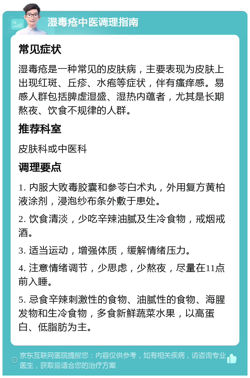 湿毒疮中医调理指南 常见症状 湿毒疮是一种常见的皮肤病，主要表现为皮肤上出现红斑、丘疹、水疱等症状，伴有瘙痒感。易感人群包括脾虚湿盛、湿热内蕴者，尤其是长期熬夜、饮食不规律的人群。 推荐科室 皮肤科或中医科 调理要点 1. 内服大败毒胶囊和参苓白术丸，外用复方黄柏液涂剂，浸泡纱布条外敷于患处。 2. 饮食清淡，少吃辛辣油腻及生冷食物，戒烟戒酒。 3. 适当运动，增强体质，缓解情绪压力。 4. 注意情绪调节，少思虑，少熬夜，尽量在11点前入睡。 5. 忌食辛辣刺激性的食物、油腻性的食物、海腥发物和生冷食物，多食新鲜蔬菜水果，以高蛋白、低脂肪为主。