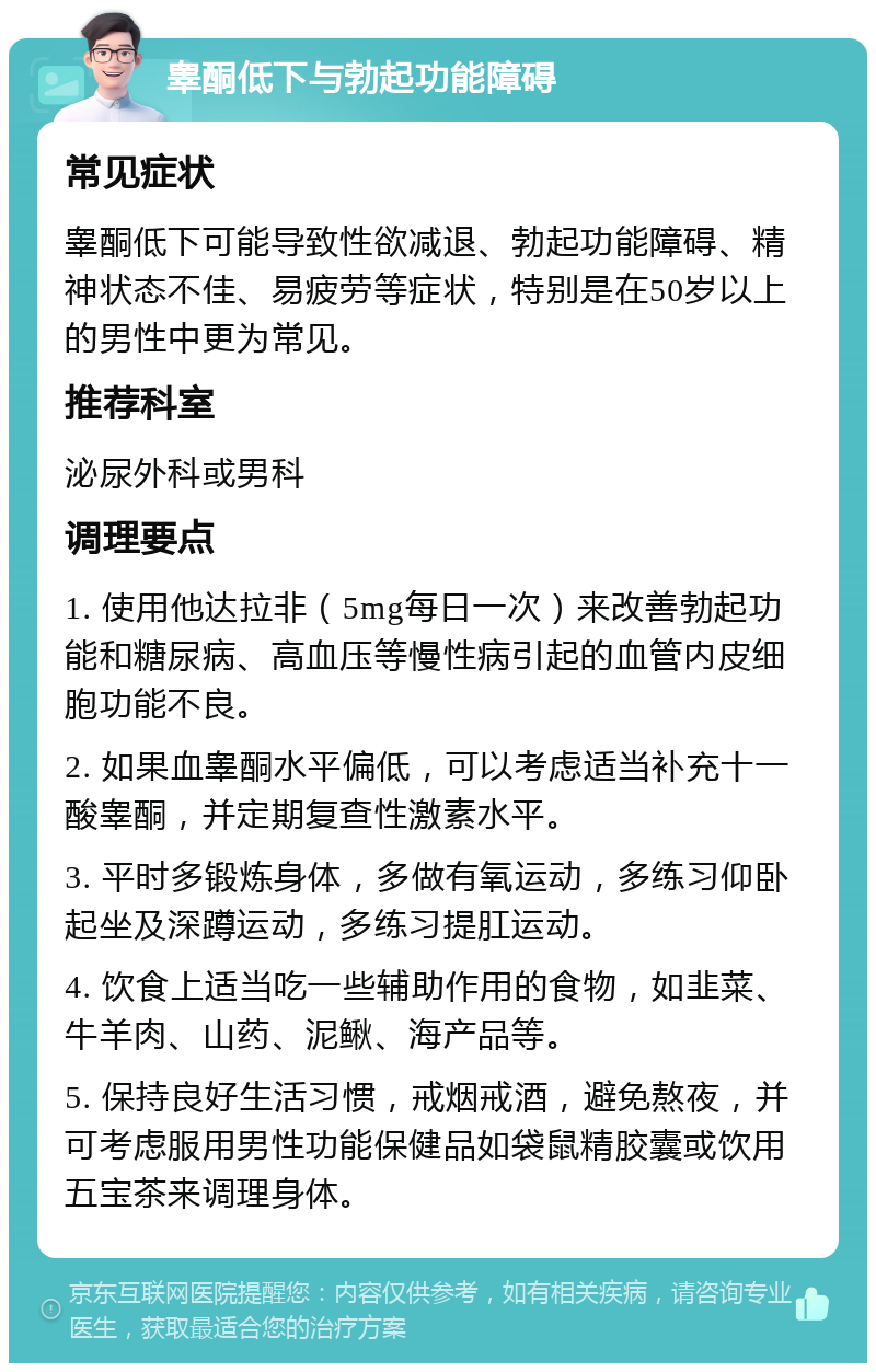 睾酮低下与勃起功能障碍 常见症状 睾酮低下可能导致性欲减退、勃起功能障碍、精神状态不佳、易疲劳等症状，特别是在50岁以上的男性中更为常见。 推荐科室 泌尿外科或男科 调理要点 1. 使用他达拉非（5mg每日一次）来改善勃起功能和糖尿病、高血压等慢性病引起的血管内皮细胞功能不良。 2. 如果血睾酮水平偏低，可以考虑适当补充十一酸睾酮，并定期复查性激素水平。 3. 平时多锻炼身体，多做有氧运动，多练习仰卧起坐及深蹲运动，多练习提肛运动。 4. 饮食上适当吃一些辅助作用的食物，如韭菜、牛羊肉、山药、泥鳅、海产品等。 5. 保持良好生活习惯，戒烟戒酒，避免熬夜，并可考虑服用男性功能保健品如袋鼠精胶囊或饮用五宝茶来调理身体。