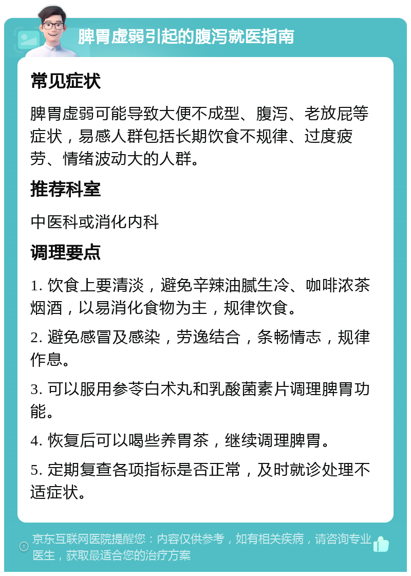 脾胃虚弱引起的腹泻就医指南 常见症状 脾胃虚弱可能导致大便不成型、腹泻、老放屁等症状，易感人群包括长期饮食不规律、过度疲劳、情绪波动大的人群。 推荐科室 中医科或消化内科 调理要点 1. 饮食上要清淡，避免辛辣油腻生冷、咖啡浓茶烟酒，以易消化食物为主，规律饮食。 2. 避免感冒及感染，劳逸结合，条畅情志，规律作息。 3. 可以服用参苓白术丸和乳酸菌素片调理脾胃功能。 4. 恢复后可以喝些养胃茶，继续调理脾胃。 5. 定期复查各项指标是否正常，及时就诊处理不适症状。