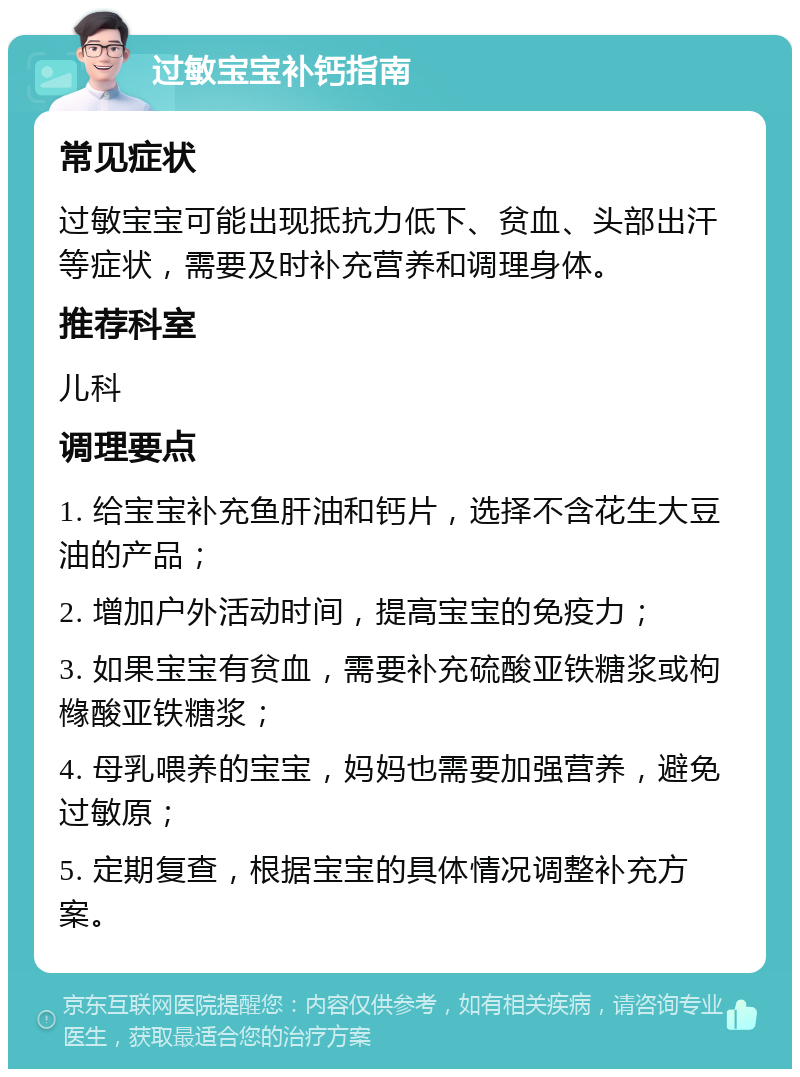 过敏宝宝补钙指南 常见症状 过敏宝宝可能出现抵抗力低下、贫血、头部出汗等症状，需要及时补充营养和调理身体。 推荐科室 儿科 调理要点 1. 给宝宝补充鱼肝油和钙片，选择不含花生大豆油的产品； 2. 增加户外活动时间，提高宝宝的免疫力； 3. 如果宝宝有贫血，需要补充硫酸亚铁糖浆或枸橼酸亚铁糖浆； 4. 母乳喂养的宝宝，妈妈也需要加强营养，避免过敏原； 5. 定期复查，根据宝宝的具体情况调整补充方案。