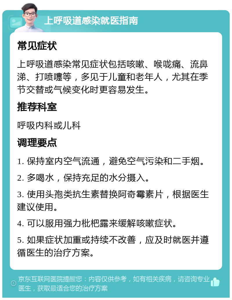 上呼吸道感染就医指南 常见症状 上呼吸道感染常见症状包括咳嗽、喉咙痛、流鼻涕、打喷嚏等，多见于儿童和老年人，尤其在季节交替或气候变化时更容易发生。 推荐科室 呼吸内科或儿科 调理要点 1. 保持室内空气流通，避免空气污染和二手烟。 2. 多喝水，保持充足的水分摄入。 3. 使用头孢类抗生素替换阿奇霉素片，根据医生建议使用。 4. 可以服用强力枇杷露来缓解咳嗽症状。 5. 如果症状加重或持续不改善，应及时就医并遵循医生的治疗方案。