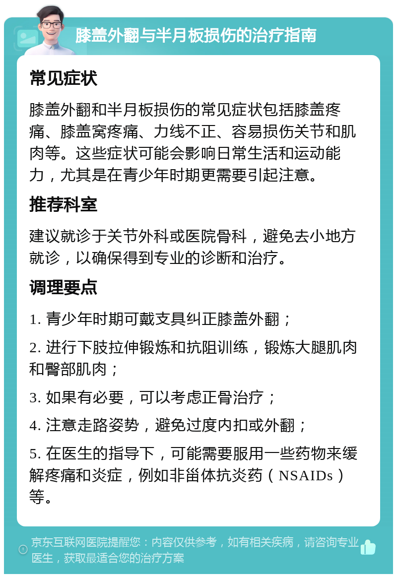 膝盖外翻与半月板损伤的治疗指南 常见症状 膝盖外翻和半月板损伤的常见症状包括膝盖疼痛、膝盖窝疼痛、力线不正、容易损伤关节和肌肉等。这些症状可能会影响日常生活和运动能力，尤其是在青少年时期更需要引起注意。 推荐科室 建议就诊于关节外科或医院骨科，避免去小地方就诊，以确保得到专业的诊断和治疗。 调理要点 1. 青少年时期可戴支具纠正膝盖外翻； 2. 进行下肢拉伸锻炼和抗阻训练，锻炼大腿肌肉和臀部肌肉； 3. 如果有必要，可以考虑正骨治疗； 4. 注意走路姿势，避免过度内扣或外翻； 5. 在医生的指导下，可能需要服用一些药物来缓解疼痛和炎症，例如非甾体抗炎药（NSAIDs）等。