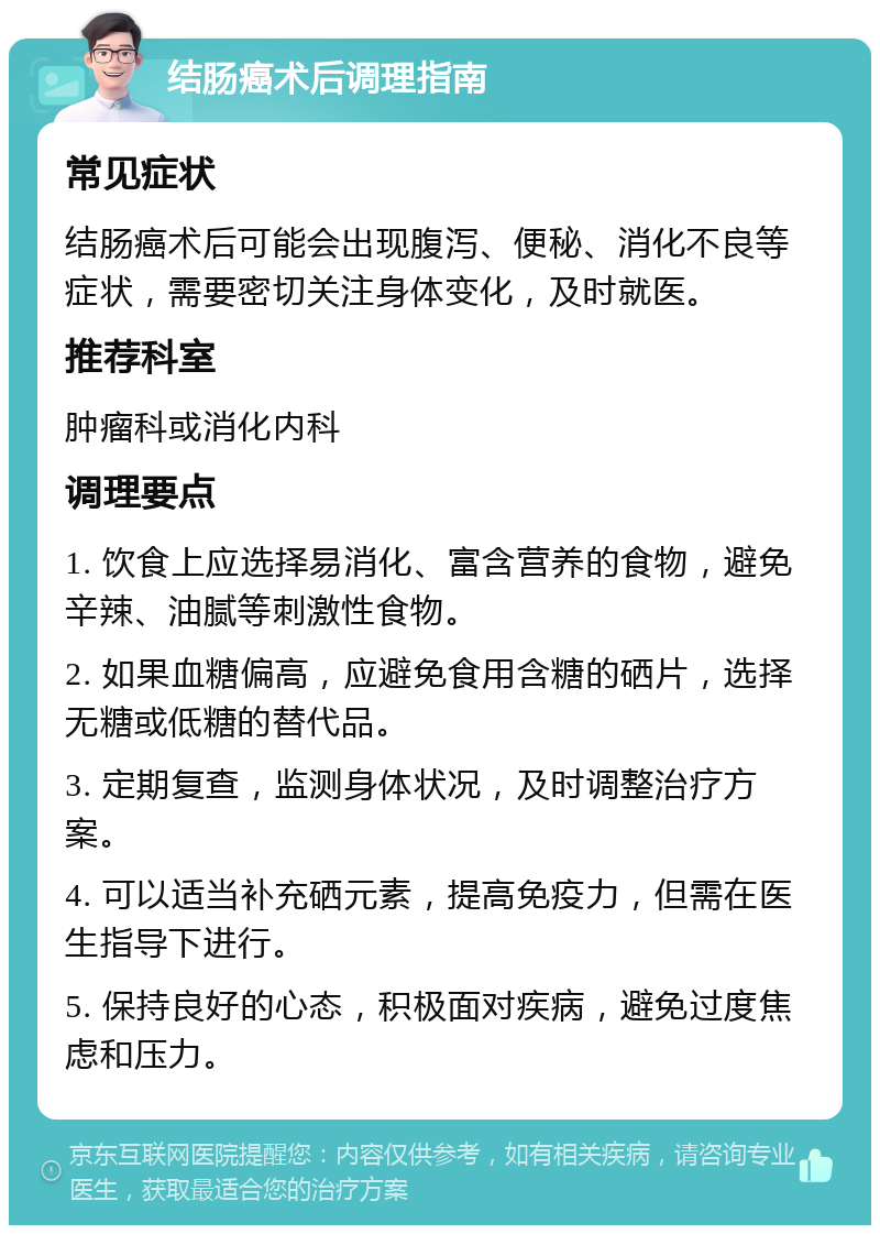 结肠癌术后调理指南 常见症状 结肠癌术后可能会出现腹泻、便秘、消化不良等症状，需要密切关注身体变化，及时就医。 推荐科室 肿瘤科或消化内科 调理要点 1. 饮食上应选择易消化、富含营养的食物，避免辛辣、油腻等刺激性食物。 2. 如果血糖偏高，应避免食用含糖的硒片，选择无糖或低糖的替代品。 3. 定期复查，监测身体状况，及时调整治疗方案。 4. 可以适当补充硒元素，提高免疫力，但需在医生指导下进行。 5. 保持良好的心态，积极面对疾病，避免过度焦虑和压力。