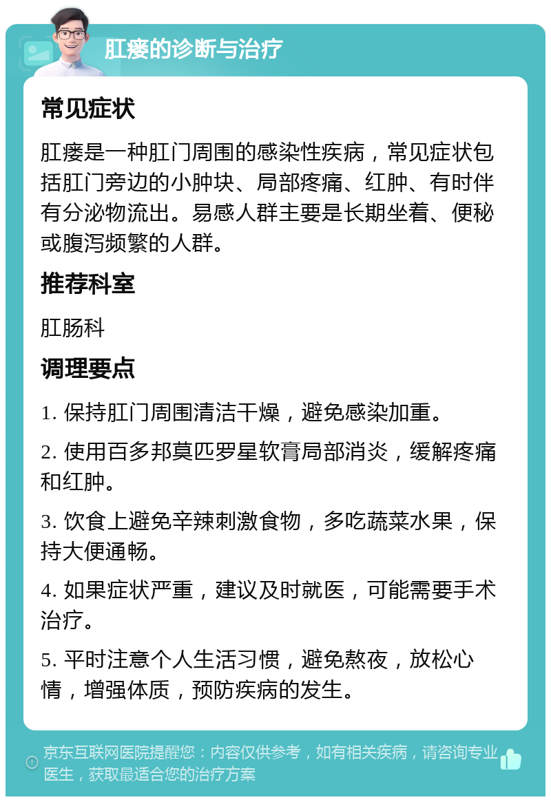 肛瘘的诊断与治疗 常见症状 肛瘘是一种肛门周围的感染性疾病，常见症状包括肛门旁边的小肿块、局部疼痛、红肿、有时伴有分泌物流出。易感人群主要是长期坐着、便秘或腹泻频繁的人群。 推荐科室 肛肠科 调理要点 1. 保持肛门周围清洁干燥，避免感染加重。 2. 使用百多邦莫匹罗星软膏局部消炎，缓解疼痛和红肿。 3. 饮食上避免辛辣刺激食物，多吃蔬菜水果，保持大便通畅。 4. 如果症状严重，建议及时就医，可能需要手术治疗。 5. 平时注意个人生活习惯，避免熬夜，放松心情，增强体质，预防疾病的发生。