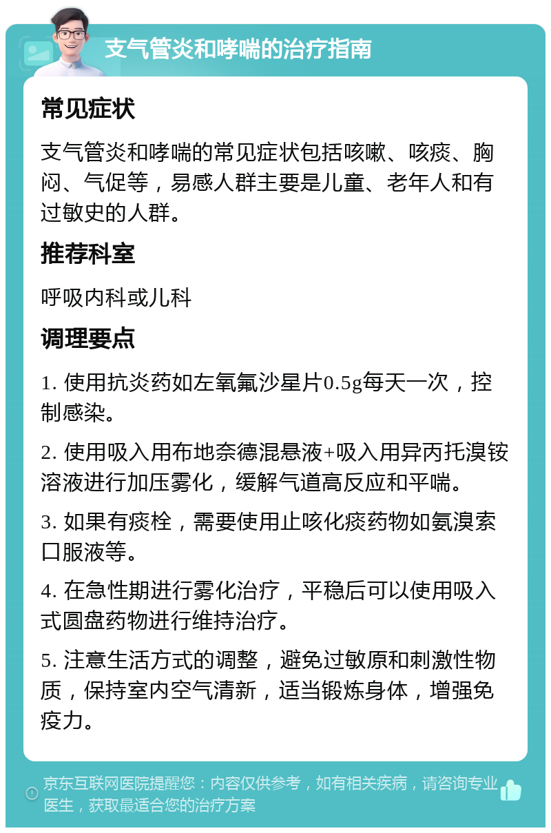 支气管炎和哮喘的治疗指南 常见症状 支气管炎和哮喘的常见症状包括咳嗽、咳痰、胸闷、气促等，易感人群主要是儿童、老年人和有过敏史的人群。 推荐科室 呼吸内科或儿科 调理要点 1. 使用抗炎药如左氧氟沙星片0.5g每天一次，控制感染。 2. 使用吸入用布地奈德混悬液+吸入用异丙托溴铵溶液进行加压雾化，缓解气道高反应和平喘。 3. 如果有痰栓，需要使用止咳化痰药物如氨溴索口服液等。 4. 在急性期进行雾化治疗，平稳后可以使用吸入式圆盘药物进行维持治疗。 5. 注意生活方式的调整，避免过敏原和刺激性物质，保持室内空气清新，适当锻炼身体，增强免疫力。