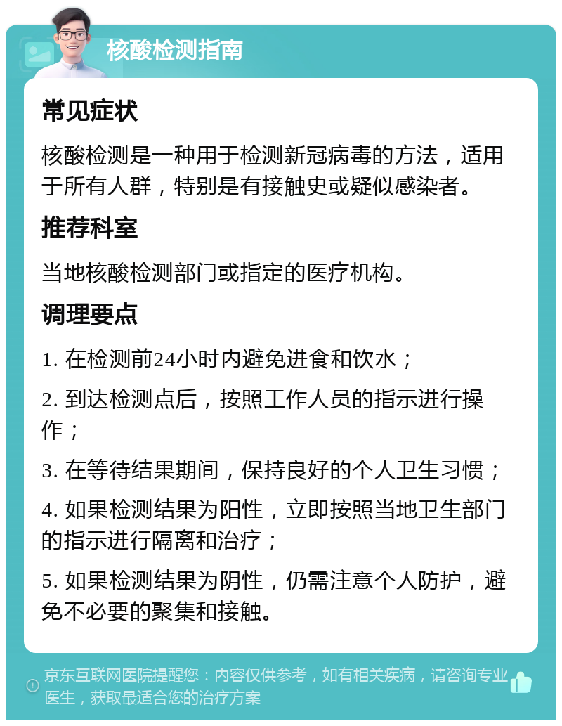 核酸检测指南 常见症状 核酸检测是一种用于检测新冠病毒的方法，适用于所有人群，特别是有接触史或疑似感染者。 推荐科室 当地核酸检测部门或指定的医疗机构。 调理要点 1. 在检测前24小时内避免进食和饮水； 2. 到达检测点后，按照工作人员的指示进行操作； 3. 在等待结果期间，保持良好的个人卫生习惯； 4. 如果检测结果为阳性，立即按照当地卫生部门的指示进行隔离和治疗； 5. 如果检测结果为阴性，仍需注意个人防护，避免不必要的聚集和接触。