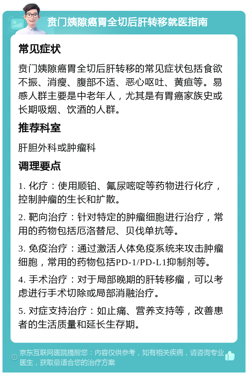 贲门姨隙癌胃全切后肝转移就医指南 常见症状 贲门姨隙癌胃全切后肝转移的常见症状包括食欲不振、消瘦、腹部不适、恶心呕吐、黄疸等。易感人群主要是中老年人，尤其是有胃癌家族史或长期吸烟、饮酒的人群。 推荐科室 肝胆外科或肿瘤科 调理要点 1. 化疗：使用顺铂、氟尿嘧啶等药物进行化疗，控制肿瘤的生长和扩散。 2. 靶向治疗：针对特定的肿瘤细胞进行治疗，常用的药物包括厄洛替尼、贝伐单抗等。 3. 免疫治疗：通过激活人体免疫系统来攻击肿瘤细胞，常用的药物包括PD-1/PD-L1抑制剂等。 4. 手术治疗：对于局部晚期的肝转移瘤，可以考虑进行手术切除或局部消融治疗。 5. 对症支持治疗：如止痛、营养支持等，改善患者的生活质量和延长生存期。