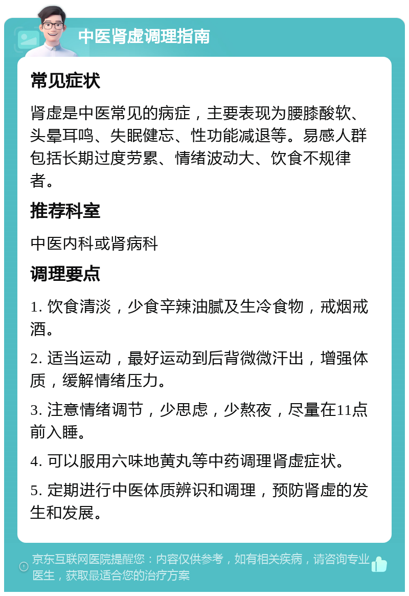 中医肾虚调理指南 常见症状 肾虚是中医常见的病症，主要表现为腰膝酸软、头晕耳鸣、失眠健忘、性功能减退等。易感人群包括长期过度劳累、情绪波动大、饮食不规律者。 推荐科室 中医内科或肾病科 调理要点 1. 饮食清淡，少食辛辣油腻及生冷食物，戒烟戒酒。 2. 适当运动，最好运动到后背微微汗出，增强体质，缓解情绪压力。 3. 注意情绪调节，少思虑，少熬夜，尽量在11点前入睡。 4. 可以服用六味地黄丸等中药调理肾虚症状。 5. 定期进行中医体质辨识和调理，预防肾虚的发生和发展。