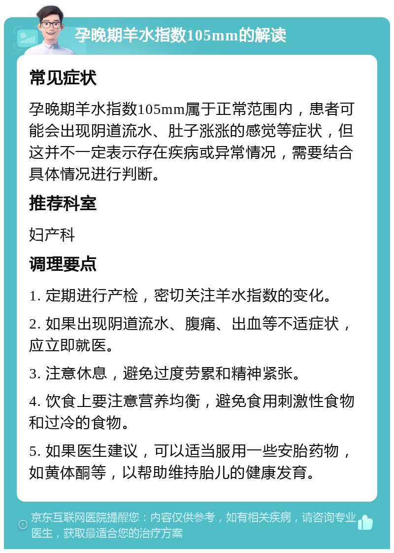 孕晚期羊水指数105mm的解读 常见症状 孕晚期羊水指数105mm属于正常范围内，患者可能会出现阴道流水、肚子涨涨的感觉等症状，但这并不一定表示存在疾病或异常情况，需要结合具体情况进行判断。 推荐科室 妇产科 调理要点 1. 定期进行产检，密切关注羊水指数的变化。 2. 如果出现阴道流水、腹痛、出血等不适症状，应立即就医。 3. 注意休息，避免过度劳累和精神紧张。 4. 饮食上要注意营养均衡，避免食用刺激性食物和过冷的食物。 5. 如果医生建议，可以适当服用一些安胎药物，如黄体酮等，以帮助维持胎儿的健康发育。