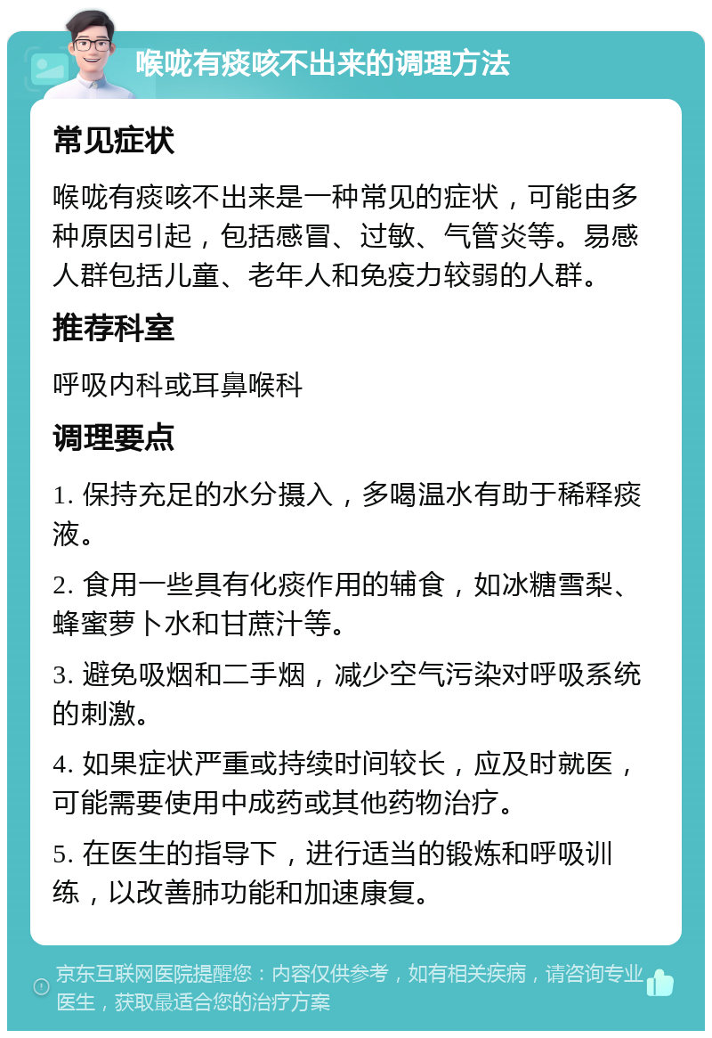 喉咙有痰咳不出来的调理方法 常见症状 喉咙有痰咳不出来是一种常见的症状，可能由多种原因引起，包括感冒、过敏、气管炎等。易感人群包括儿童、老年人和免疫力较弱的人群。 推荐科室 呼吸内科或耳鼻喉科 调理要点 1. 保持充足的水分摄入，多喝温水有助于稀释痰液。 2. 食用一些具有化痰作用的辅食，如冰糖雪梨、蜂蜜萝卜水和甘蔗汁等。 3. 避免吸烟和二手烟，减少空气污染对呼吸系统的刺激。 4. 如果症状严重或持续时间较长，应及时就医，可能需要使用中成药或其他药物治疗。 5. 在医生的指导下，进行适当的锻炼和呼吸训练，以改善肺功能和加速康复。