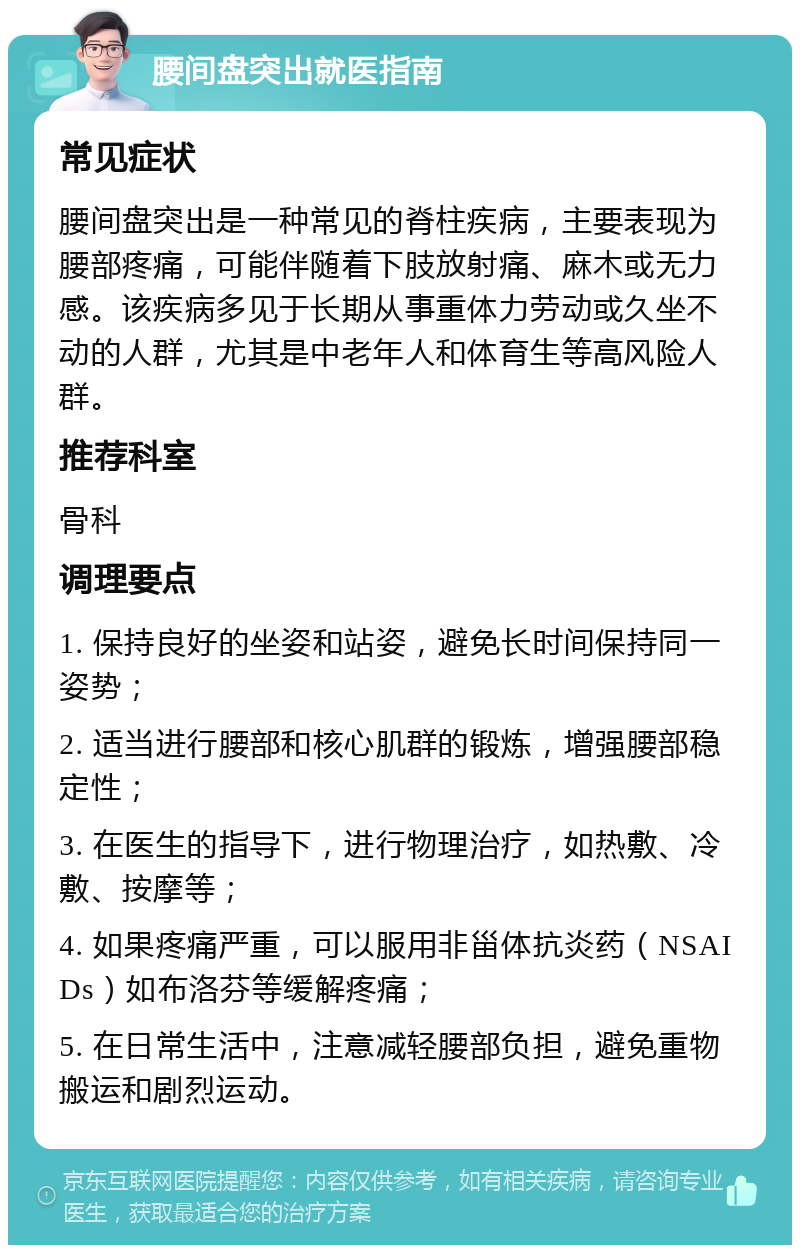 腰间盘突出就医指南 常见症状 腰间盘突出是一种常见的脊柱疾病，主要表现为腰部疼痛，可能伴随着下肢放射痛、麻木或无力感。该疾病多见于长期从事重体力劳动或久坐不动的人群，尤其是中老年人和体育生等高风险人群。 推荐科室 骨科 调理要点 1. 保持良好的坐姿和站姿，避免长时间保持同一姿势； 2. 适当进行腰部和核心肌群的锻炼，增强腰部稳定性； 3. 在医生的指导下，进行物理治疗，如热敷、冷敷、按摩等； 4. 如果疼痛严重，可以服用非甾体抗炎药（NSAIDs）如布洛芬等缓解疼痛； 5. 在日常生活中，注意减轻腰部负担，避免重物搬运和剧烈运动。