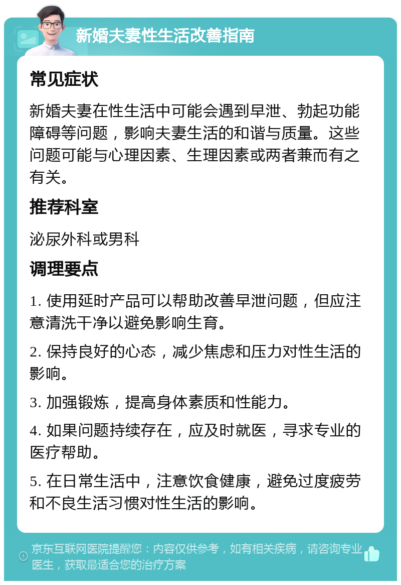 新婚夫妻性生活改善指南 常见症状 新婚夫妻在性生活中可能会遇到早泄、勃起功能障碍等问题，影响夫妻生活的和谐与质量。这些问题可能与心理因素、生理因素或两者兼而有之有关。 推荐科室 泌尿外科或男科 调理要点 1. 使用延时产品可以帮助改善早泄问题，但应注意清洗干净以避免影响生育。 2. 保持良好的心态，减少焦虑和压力对性生活的影响。 3. 加强锻炼，提高身体素质和性能力。 4. 如果问题持续存在，应及时就医，寻求专业的医疗帮助。 5. 在日常生活中，注意饮食健康，避免过度疲劳和不良生活习惯对性生活的影响。