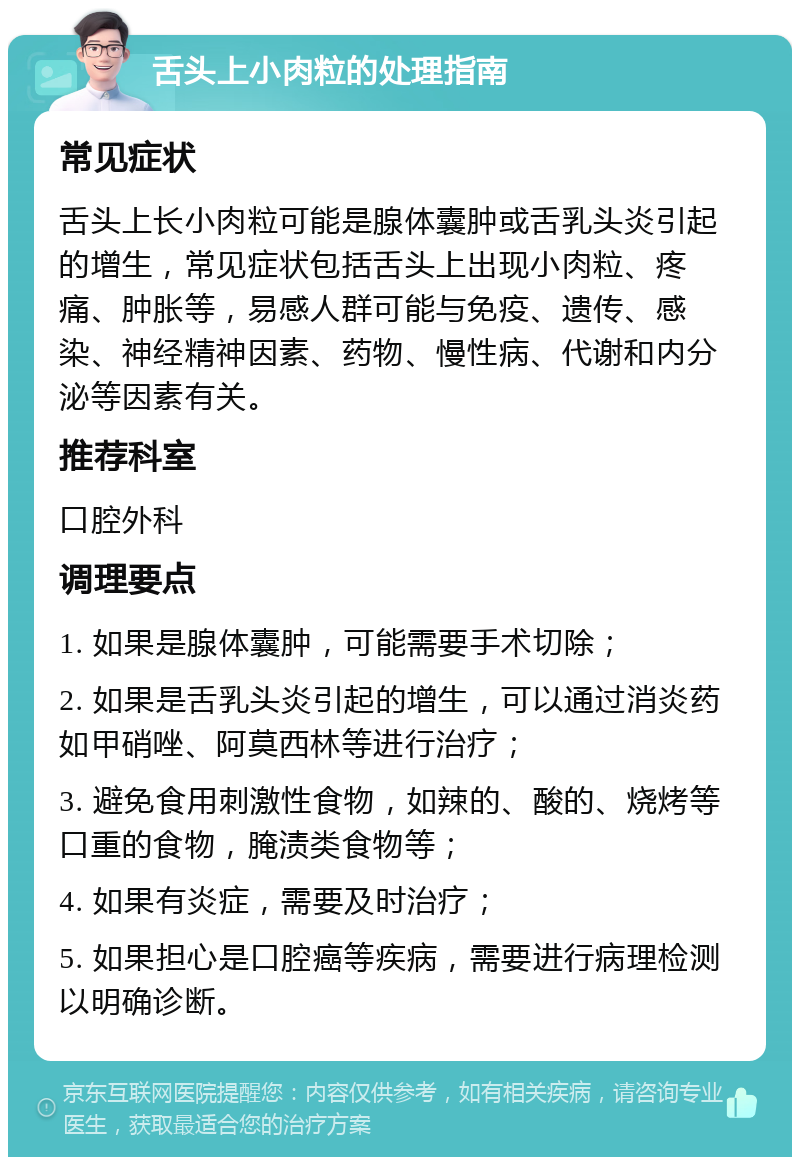 舌头上小肉粒的处理指南 常见症状 舌头上长小肉粒可能是腺体囊肿或舌乳头炎引起的增生，常见症状包括舌头上出现小肉粒、疼痛、肿胀等，易感人群可能与免疫、遗传、感染、神经精神因素、药物、慢性病、代谢和内分泌等因素有关。 推荐科室 口腔外科 调理要点 1. 如果是腺体囊肿，可能需要手术切除； 2. 如果是舌乳头炎引起的增生，可以通过消炎药如甲硝唑、阿莫西林等进行治疗； 3. 避免食用刺激性食物，如辣的、酸的、烧烤等口重的食物，腌渍类食物等； 4. 如果有炎症，需要及时治疗； 5. 如果担心是口腔癌等疾病，需要进行病理检测以明确诊断。