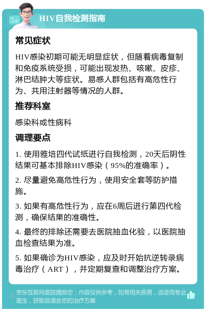 HIV自我检测指南 常见症状 HIV感染初期可能无明显症状，但随着病毒复制和免疫系统受损，可能出现发热、咳嗽、皮疹、淋巴结肿大等症状。易感人群包括有高危性行为、共用注射器等情况的人群。 推荐科室 感染科或性病科 调理要点 1. 使用雅培四代试纸进行自我检测，20天后阴性结果可基本排除HIV感染（95%的准确率）。 2. 尽量避免高危性行为，使用安全套等防护措施。 3. 如果有高危性行为，应在6周后进行第四代检测，确保结果的准确性。 4. 最终的排除还需要去医院抽血化验，以医院抽血检查结果为准。 5. 如果确诊为HIV感染，应及时开始抗逆转录病毒治疗（ART），并定期复查和调整治疗方案。