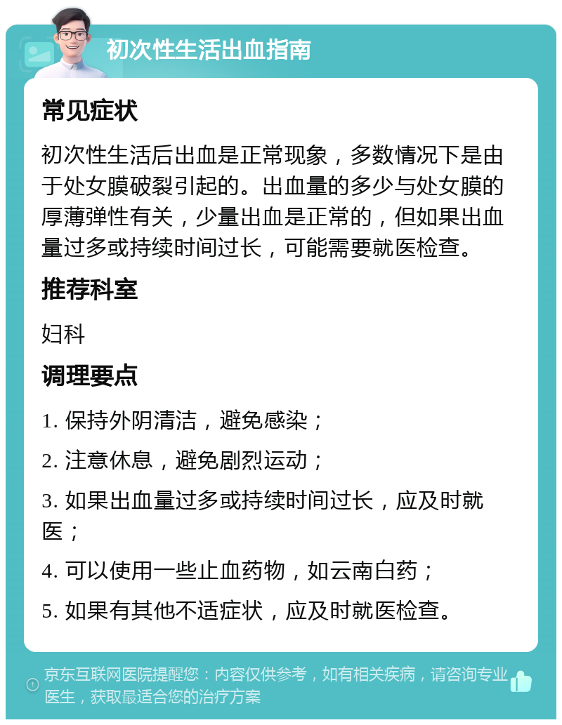 初次性生活出血指南 常见症状 初次性生活后出血是正常现象，多数情况下是由于处女膜破裂引起的。出血量的多少与处女膜的厚薄弹性有关，少量出血是正常的，但如果出血量过多或持续时间过长，可能需要就医检查。 推荐科室 妇科 调理要点 1. 保持外阴清洁，避免感染； 2. 注意休息，避免剧烈运动； 3. 如果出血量过多或持续时间过长，应及时就医； 4. 可以使用一些止血药物，如云南白药； 5. 如果有其他不适症状，应及时就医检查。