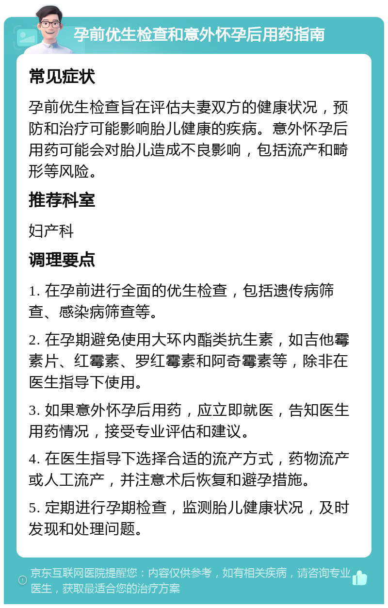 孕前优生检查和意外怀孕后用药指南 常见症状 孕前优生检查旨在评估夫妻双方的健康状况，预防和治疗可能影响胎儿健康的疾病。意外怀孕后用药可能会对胎儿造成不良影响，包括流产和畸形等风险。 推荐科室 妇产科 调理要点 1. 在孕前进行全面的优生检查，包括遗传病筛查、感染病筛查等。 2. 在孕期避免使用大环内酯类抗生素，如吉他霉素片、红霉素、罗红霉素和阿奇霉素等，除非在医生指导下使用。 3. 如果意外怀孕后用药，应立即就医，告知医生用药情况，接受专业评估和建议。 4. 在医生指导下选择合适的流产方式，药物流产或人工流产，并注意术后恢复和避孕措施。 5. 定期进行孕期检查，监测胎儿健康状况，及时发现和处理问题。