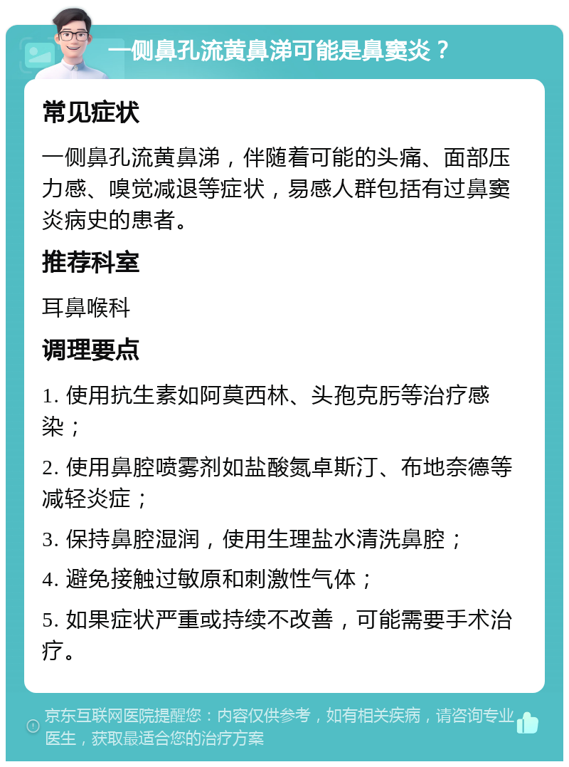 一侧鼻孔流黄鼻涕可能是鼻窦炎？ 常见症状 一侧鼻孔流黄鼻涕，伴随着可能的头痛、面部压力感、嗅觉减退等症状，易感人群包括有过鼻窦炎病史的患者。 推荐科室 耳鼻喉科 调理要点 1. 使用抗生素如阿莫西林、头孢克肟等治疗感染； 2. 使用鼻腔喷雾剂如盐酸氮卓斯汀、布地奈德等减轻炎症； 3. 保持鼻腔湿润，使用生理盐水清洗鼻腔； 4. 避免接触过敏原和刺激性气体； 5. 如果症状严重或持续不改善，可能需要手术治疗。