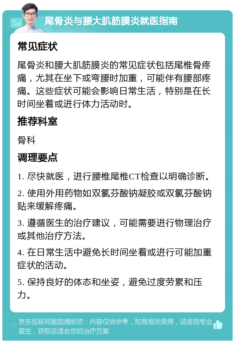 尾骨炎与腰大肌筋膜炎就医指南 常见症状 尾骨炎和腰大肌筋膜炎的常见症状包括尾椎骨疼痛，尤其在坐下或弯腰时加重，可能伴有腰部疼痛。这些症状可能会影响日常生活，特别是在长时间坐着或进行体力活动时。 推荐科室 骨科 调理要点 1. 尽快就医，进行腰椎尾椎CT检查以明确诊断。 2. 使用外用药物如双氯芬酸钠凝胶或双氯芬酸钠贴来缓解疼痛。 3. 遵循医生的治疗建议，可能需要进行物理治疗或其他治疗方法。 4. 在日常生活中避免长时间坐着或进行可能加重症状的活动。 5. 保持良好的体态和坐姿，避免过度劳累和压力。