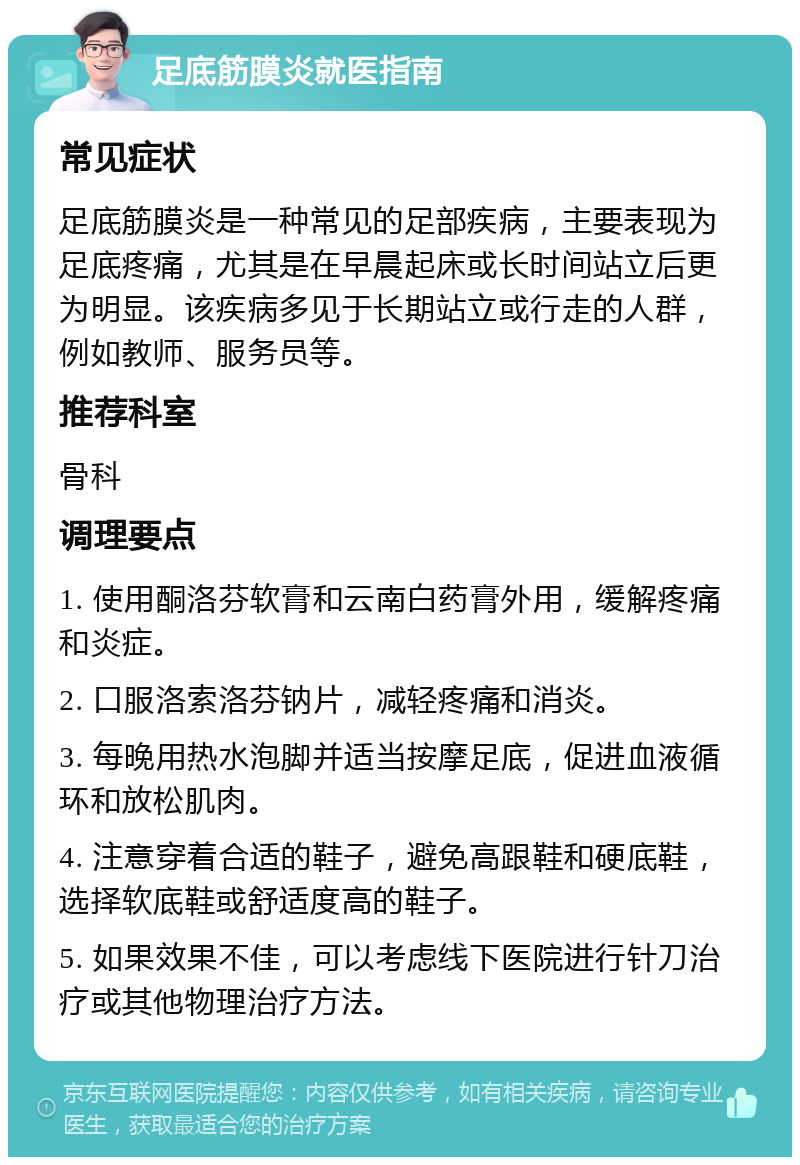 足底筋膜炎就医指南 常见症状 足底筋膜炎是一种常见的足部疾病，主要表现为足底疼痛，尤其是在早晨起床或长时间站立后更为明显。该疾病多见于长期站立或行走的人群，例如教师、服务员等。 推荐科室 骨科 调理要点 1. 使用酮洛芬软膏和云南白药膏外用，缓解疼痛和炎症。 2. 口服洛索洛芬钠片，减轻疼痛和消炎。 3. 每晚用热水泡脚并适当按摩足底，促进血液循环和放松肌肉。 4. 注意穿着合适的鞋子，避免高跟鞋和硬底鞋，选择软底鞋或舒适度高的鞋子。 5. 如果效果不佳，可以考虑线下医院进行针刀治疗或其他物理治疗方法。