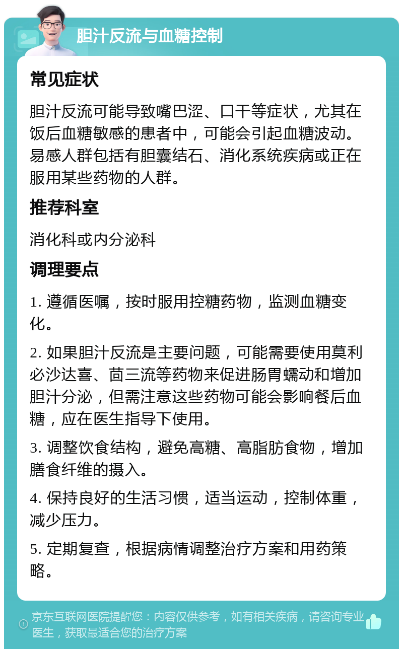 胆汁反流与血糖控制 常见症状 胆汁反流可能导致嘴巴涩、口干等症状，尤其在饭后血糖敏感的患者中，可能会引起血糖波动。易感人群包括有胆囊结石、消化系统疾病或正在服用某些药物的人群。 推荐科室 消化科或内分泌科 调理要点 1. 遵循医嘱，按时服用控糖药物，监测血糖变化。 2. 如果胆汁反流是主要问题，可能需要使用莫利必沙达喜、茴三流等药物来促进肠胃蠕动和增加胆汁分泌，但需注意这些药物可能会影响餐后血糖，应在医生指导下使用。 3. 调整饮食结构，避免高糖、高脂肪食物，增加膳食纤维的摄入。 4. 保持良好的生活习惯，适当运动，控制体重，减少压力。 5. 定期复查，根据病情调整治疗方案和用药策略。