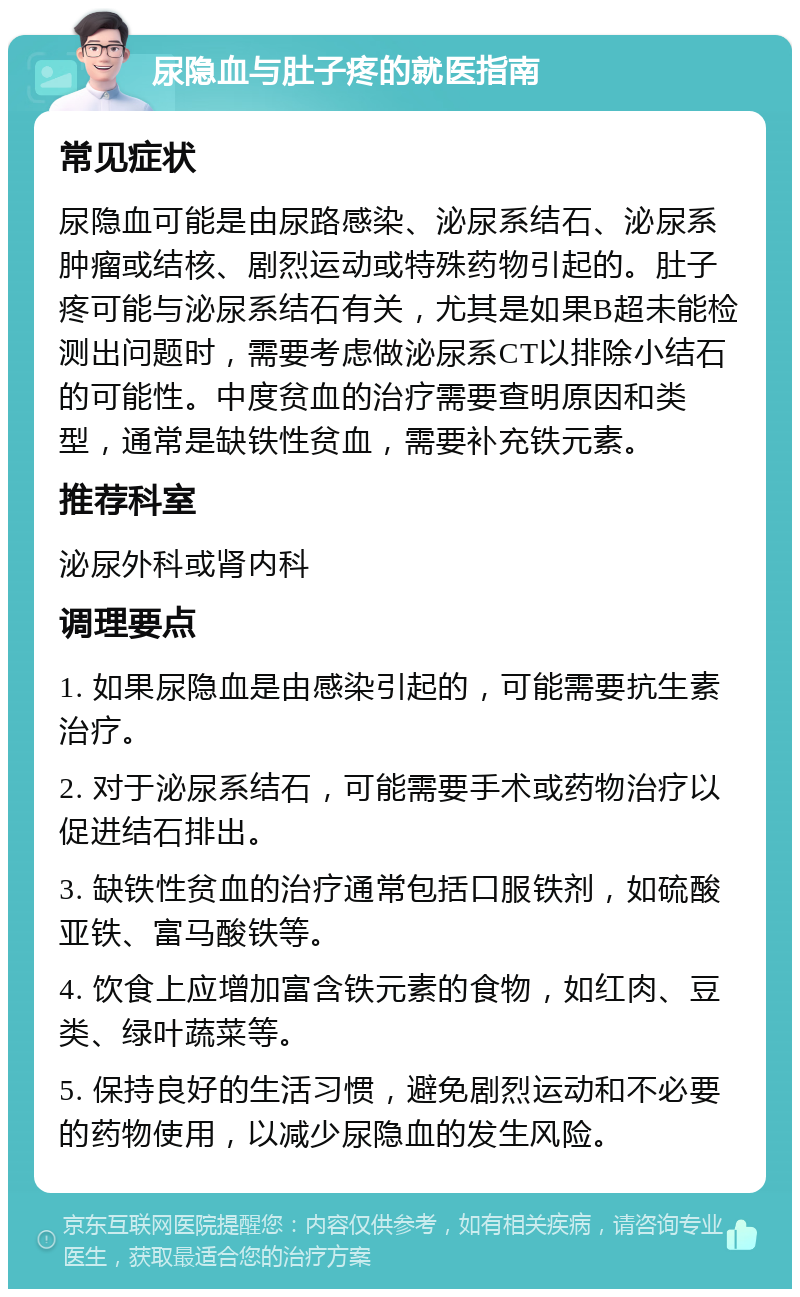 尿隐血与肚子疼的就医指南 常见症状 尿隐血可能是由尿路感染、泌尿系结石、泌尿系肿瘤或结核、剧烈运动或特殊药物引起的。肚子疼可能与泌尿系结石有关，尤其是如果B超未能检测出问题时，需要考虑做泌尿系CT以排除小结石的可能性。中度贫血的治疗需要查明原因和类型，通常是缺铁性贫血，需要补充铁元素。 推荐科室 泌尿外科或肾内科 调理要点 1. 如果尿隐血是由感染引起的，可能需要抗生素治疗。 2. 对于泌尿系结石，可能需要手术或药物治疗以促进结石排出。 3. 缺铁性贫血的治疗通常包括口服铁剂，如硫酸亚铁、富马酸铁等。 4. 饮食上应增加富含铁元素的食物，如红肉、豆类、绿叶蔬菜等。 5. 保持良好的生活习惯，避免剧烈运动和不必要的药物使用，以减少尿隐血的发生风险。