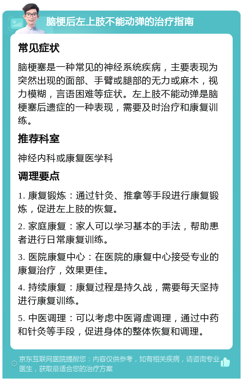 脑梗后左上肢不能动弹的治疗指南 常见症状 脑梗塞是一种常见的神经系统疾病，主要表现为突然出现的面部、手臂或腿部的无力或麻木，视力模糊，言语困难等症状。左上肢不能动弹是脑梗塞后遗症的一种表现，需要及时治疗和康复训练。 推荐科室 神经内科或康复医学科 调理要点 1. 康复锻炼：通过针灸、推拿等手段进行康复锻炼，促进左上肢的恢复。 2. 家庭康复：家人可以学习基本的手法，帮助患者进行日常康复训练。 3. 医院康复中心：在医院的康复中心接受专业的康复治疗，效果更佳。 4. 持续康复：康复过程是持久战，需要每天坚持进行康复训练。 5. 中医调理：可以考虑中医肾虚调理，通过中药和针灸等手段，促进身体的整体恢复和调理。