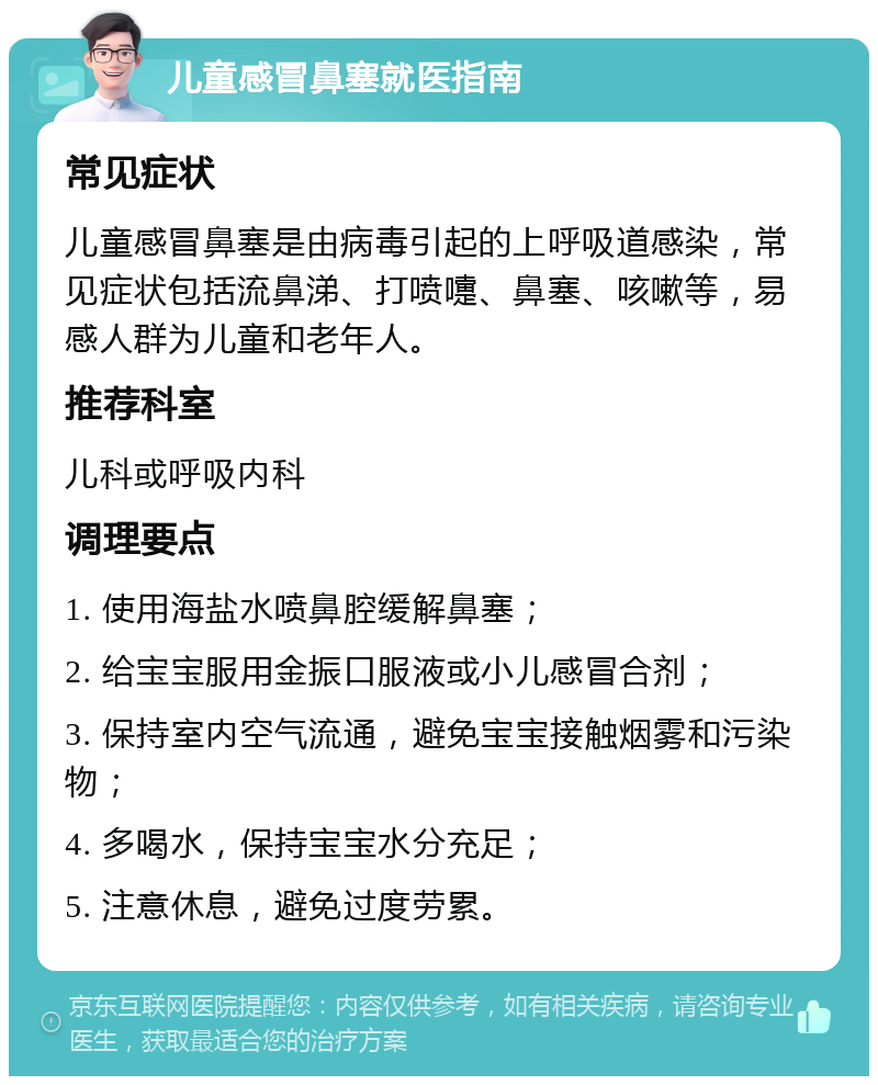 儿童感冒鼻塞就医指南 常见症状 儿童感冒鼻塞是由病毒引起的上呼吸道感染，常见症状包括流鼻涕、打喷嚏、鼻塞、咳嗽等，易感人群为儿童和老年人。 推荐科室 儿科或呼吸内科 调理要点 1. 使用海盐水喷鼻腔缓解鼻塞； 2. 给宝宝服用金振口服液或小儿感冒合剂； 3. 保持室内空气流通，避免宝宝接触烟雾和污染物； 4. 多喝水，保持宝宝水分充足； 5. 注意休息，避免过度劳累。