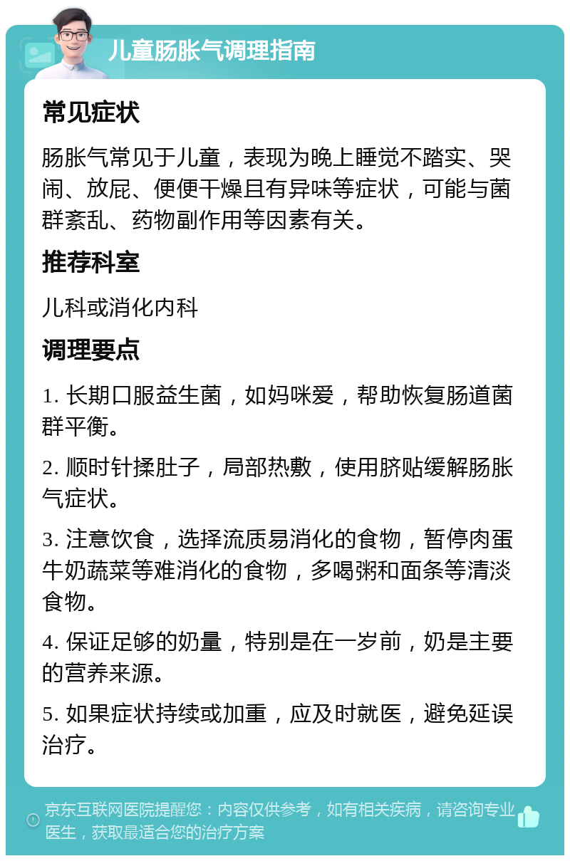 儿童肠胀气调理指南 常见症状 肠胀气常见于儿童，表现为晚上睡觉不踏实、哭闹、放屁、便便干燥且有异味等症状，可能与菌群紊乱、药物副作用等因素有关。 推荐科室 儿科或消化内科 调理要点 1. 长期口服益生菌，如妈咪爱，帮助恢复肠道菌群平衡。 2. 顺时针揉肚子，局部热敷，使用脐贴缓解肠胀气症状。 3. 注意饮食，选择流质易消化的食物，暂停肉蛋牛奶蔬菜等难消化的食物，多喝粥和面条等清淡食物。 4. 保证足够的奶量，特别是在一岁前，奶是主要的营养来源。 5. 如果症状持续或加重，应及时就医，避免延误治疗。