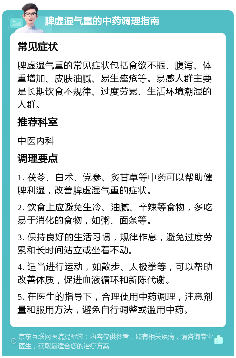 脾虚湿气重的中药调理指南 常见症状 脾虚湿气重的常见症状包括食欲不振、腹泻、体重增加、皮肤油腻、易生痤疮等。易感人群主要是长期饮食不规律、过度劳累、生活环境潮湿的人群。 推荐科室 中医内科 调理要点 1. 茯苓、白术、党参、炙甘草等中药可以帮助健脾利湿，改善脾虚湿气重的症状。 2. 饮食上应避免生冷、油腻、辛辣等食物，多吃易于消化的食物，如粥、面条等。 3. 保持良好的生活习惯，规律作息，避免过度劳累和长时间站立或坐着不动。 4. 适当进行运动，如散步、太极拳等，可以帮助改善体质，促进血液循环和新陈代谢。 5. 在医生的指导下，合理使用中药调理，注意剂量和服用方法，避免自行调整或滥用中药。