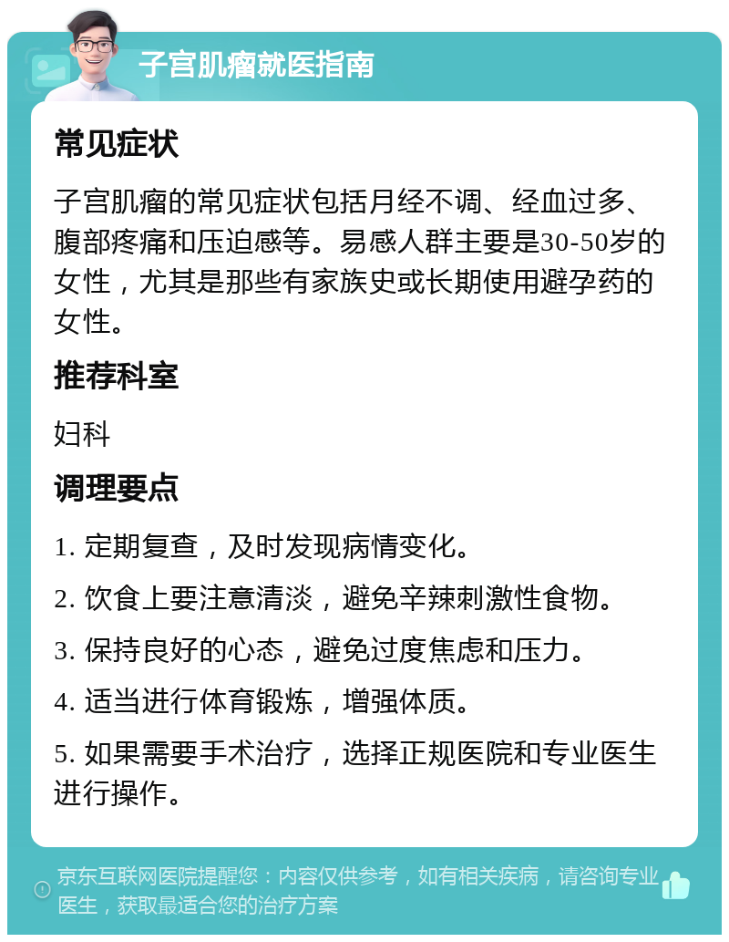 子宫肌瘤就医指南 常见症状 子宫肌瘤的常见症状包括月经不调、经血过多、腹部疼痛和压迫感等。易感人群主要是30-50岁的女性，尤其是那些有家族史或长期使用避孕药的女性。 推荐科室 妇科 调理要点 1. 定期复查，及时发现病情变化。 2. 饮食上要注意清淡，避免辛辣刺激性食物。 3. 保持良好的心态，避免过度焦虑和压力。 4. 适当进行体育锻炼，增强体质。 5. 如果需要手术治疗，选择正规医院和专业医生进行操作。