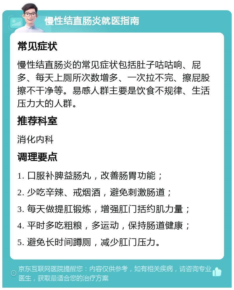 慢性结直肠炎就医指南 常见症状 慢性结直肠炎的常见症状包括肚子咕咕响、屁多、每天上厕所次数增多、一次拉不完、擦屁股擦不干净等。易感人群主要是饮食不规律、生活压力大的人群。 推荐科室 消化内科 调理要点 1. 口服补脾益肠丸，改善肠胃功能； 2. 少吃辛辣、戒烟酒，避免刺激肠道； 3. 每天做提肛锻炼，增强肛门括约肌力量； 4. 平时多吃粗粮，多运动，保持肠道健康； 5. 避免长时间蹲厕，减少肛门压力。