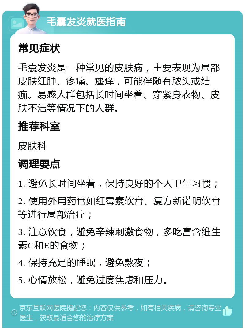 毛囊发炎就医指南 常见症状 毛囊发炎是一种常见的皮肤病，主要表现为局部皮肤红肿、疼痛、瘙痒，可能伴随有脓头或结痂。易感人群包括长时间坐着、穿紧身衣物、皮肤不洁等情况下的人群。 推荐科室 皮肤科 调理要点 1. 避免长时间坐着，保持良好的个人卫生习惯； 2. 使用外用药膏如红霉素软膏、复方新诺明软膏等进行局部治疗； 3. 注意饮食，避免辛辣刺激食物，多吃富含维生素C和E的食物； 4. 保持充足的睡眠，避免熬夜； 5. 心情放松，避免过度焦虑和压力。