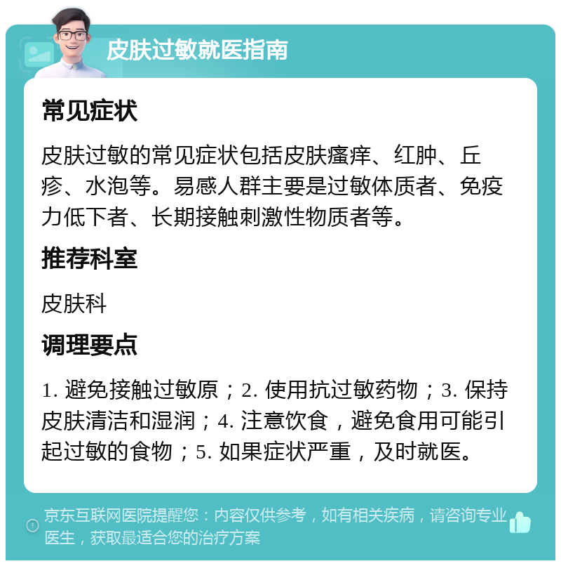 皮肤过敏就医指南 常见症状 皮肤过敏的常见症状包括皮肤瘙痒、红肿、丘疹、水泡等。易感人群主要是过敏体质者、免疫力低下者、长期接触刺激性物质者等。 推荐科室 皮肤科 调理要点 1. 避免接触过敏原；2. 使用抗过敏药物；3. 保持皮肤清洁和湿润；4. 注意饮食，避免食用可能引起过敏的食物；5. 如果症状严重，及时就医。